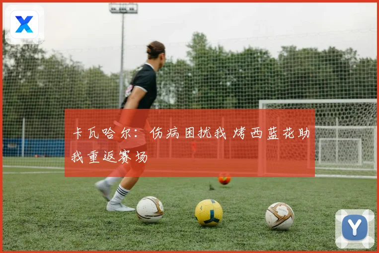 卡瓦哈尔：伤病困扰我 烤西蓝花助我重返赛场