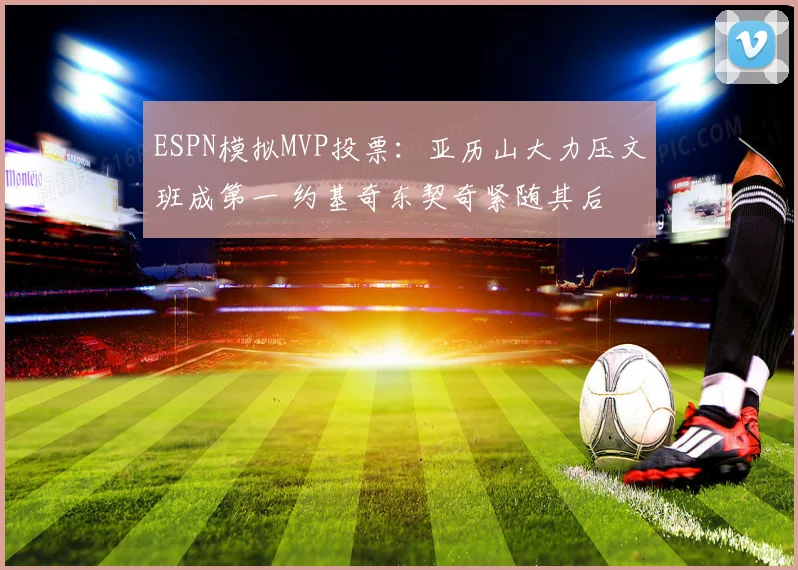 ESPN模拟MVP投票：亚历山大力压文班成第一 约基奇东契奇紧随其后