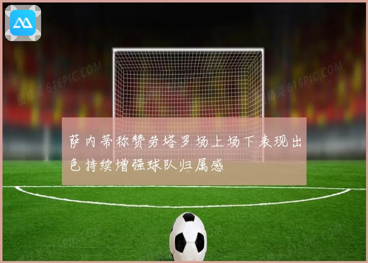 萨内蒂称赞劳塔罗场上场下表现出色持续增强球队归属感