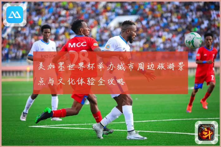 美加墨世界杯举办城市周边旅游景点与文化体验全攻略