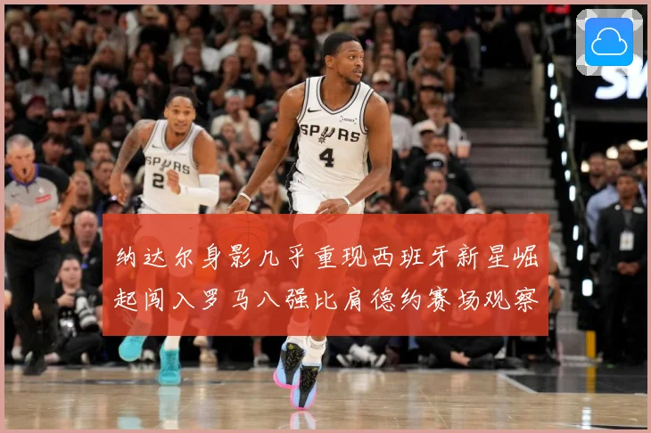 纳达尔身影几乎重现西班牙新星崛起闯入罗马八强比肩德约赛场观察