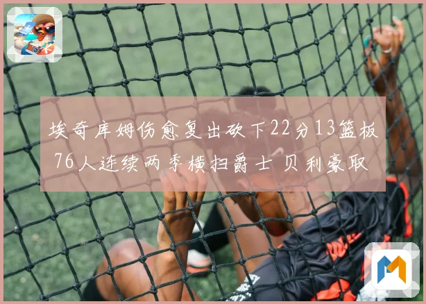 埃奇库姆伤愈复出砍下22分13篮板 76人连续两季横扫爵士 贝利豪取25分