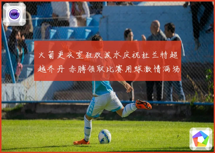 火箭更衣室狂欢泼水庆祝杜兰特超越乔丹 赤膊领取比赛用球激情满场