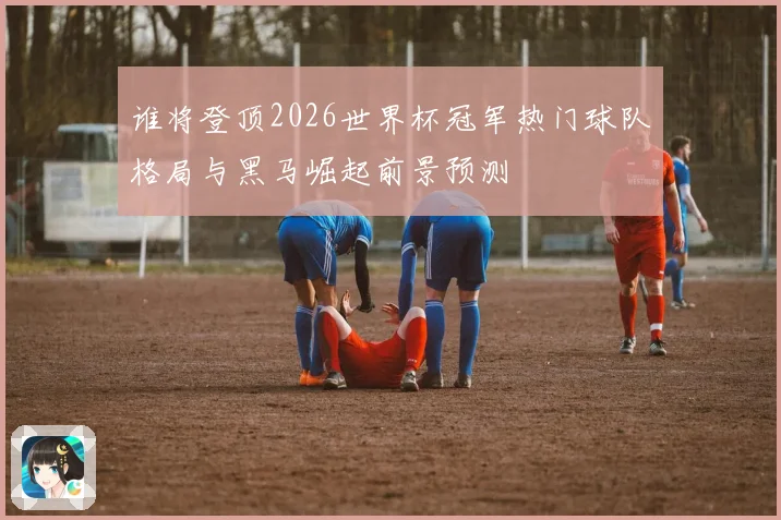 谁将登顶2026世界杯冠军热门球队格局与黑马崛起前景预测