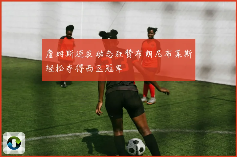 詹姆斯连发动态狂赞布朗尼布莱斯轻松夺得西区冠军