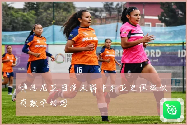 博洛尼亚困境未解卡利亚里保级仅存数学幻想