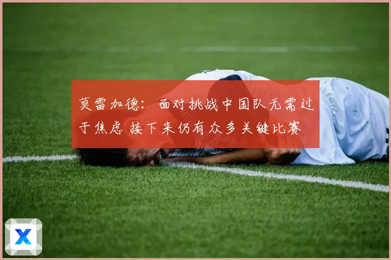 莫雷加德：面对挑战中国队无需过于焦虑 接下来仍有众多关键比赛