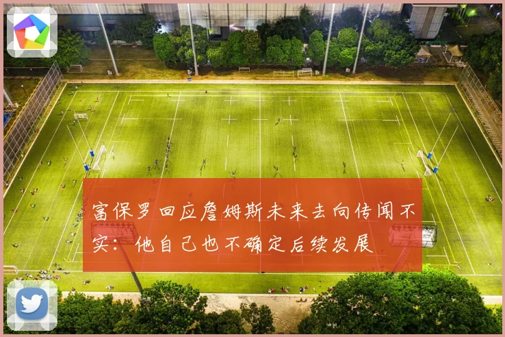 富保罗回应詹姆斯未来去向传闻不实:他自己也不确定后续发展